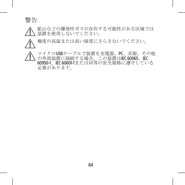 警告鉱山などの爆発性ガスが存在する可能性がある区域では装置を使用しないでください。極度の高温または高い湿度にさらさないでください。マイクロUSBケーブルで装置を充電器、PC、音源、その他の外部装置に接続する場合、この装置はIEC 60065、IEC60950-1、IEC 60601-1または同等の安全規格に遵守している必要があります。84