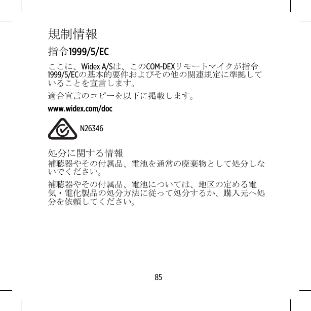 規制情報指令1999/5/ECここに、Widex A/Sは、このCOM-DEXリモートマイクが指令1999/5/ECの基本的要件およびその他の関連規定に準拠していることを宣言します。適合宣言のコピーを以下に掲載します。www.widex.com/docN26346処分に関する情報補聴器やその付属品、電池を通常の廃棄物として処分しないでください。補聴器やその付属品、電池については、地区の定める電気・電化製品の処分方法に従って処分するか、購入元へ処分を依頼してください。85