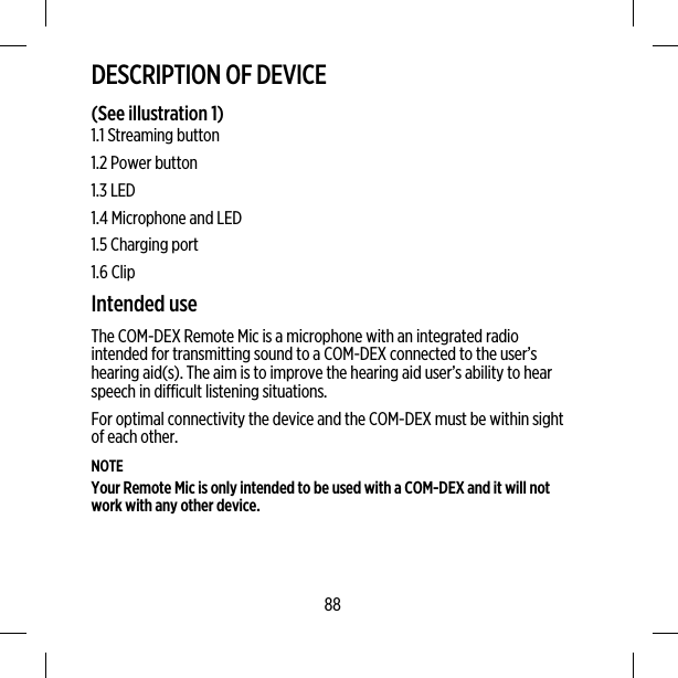 DESCRIPTION OF DEVICE(See illustration 1)1.1 Streaming button1.2 Power button1.3 LED1.4 Microphone and LED1.5 Charging port1.6 ClipIntended useThe COM-DEX Remote Mic is a microphone with an integrated radiointended for transmitting sound to a COM-DEX connected to the user’shearing aid(s). The aim is to improve the hearing aid user’s ability to hearspeech in difficult listening situations.For optimal connectivity the device and the COM-DEX must be within sightof each other.NOTEYour Remote Mic is only intended to be used with a COM-DEX and it will notwork with any other device.88