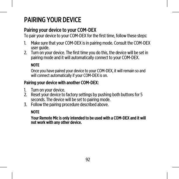 PAIRING YOUR DEVICEPairing your device to your COM-DEXTo pair your device to your COM-DEX for the first time, follow these steps:1. Make sure that your COM-DEX is in pairing mode. Consult the COM-DEXuser guide.2. Turn on your device. The first time you do this, the device will be set inpairing mode and it will automatically connect to your COM-DEX.NOTEOnce you have paired your device to your COM-DEX, it will remain so andwill connect automatically if your COM-DEX is on.Pairing your device with another COM-DEX:1. Turn on your device.2. Reset your device to factory settings by pushing both buttons for 5seconds. The device will be set to pairing mode.3. Follow the pairing procedure described above.NOTEYour Remote Mic is only intended to be used with a COM-DEX and it willnot work with any other device.92