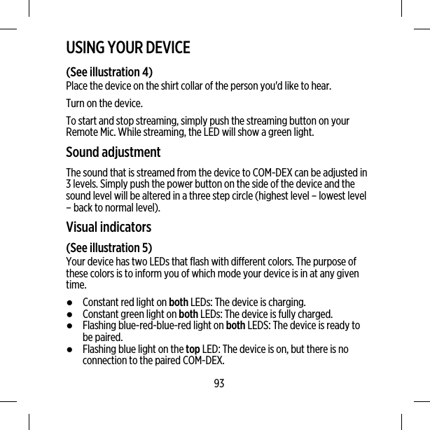 USING YOUR DEVICE(See illustration 4)Place the device on the shirt collar of the person you&apos;d like to hear.Turn on the device.To start and stop streaming, simply push the streaming button on yourRemote Mic. While streaming, the LED will show a green light.Sound adjustmentThe sound that is streamed from the device to COM-DEX can be adjusted in3 levels. Simply push the power button on the side of the device and thesound level will be altered in a three step circle (highest level – lowest level– back to normal level).Visual indicators(See illustration 5)Your device has two LEDs that flash with different colors. The purpose ofthese colors is to inform you of which mode your device is in at any giventime.●Constant red light on both LEDs: The device is charging.●Constant green light on both LEDs: The device is fully charged.●Flashing blue-red-blue-red light on both LEDS: The device is ready tobe paired.●Flashing blue light on the top LED: The device is on, but there is noconnection to the paired COM-DEX.93