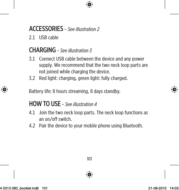 100101ACCESSORIES – See illustration 2 USBcableCHARGING – See illustration 3   ConnectUSBcablebetweenthedeviceandanypowersupplyWerecommendthatthetwonecklooppartsarenotjoinedwhilechargingthedevice RedlightcharginggreenlightfullychargedBatterylifehoursstreamingdaysstandbyHOW TO USE – See illustration 4   JointhetwonecklooppartsTheneckloopfunctionsasanonoffswitch   PairthedevicetoyourmobilephoneusingBluetooth9 514 0313 080_booklet.indb   101 21-08-2015   14:03:48