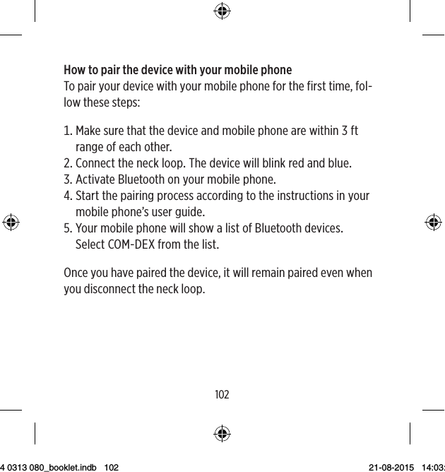 102103How to pair the device with your mobile phoneTo pair your device with your mobile phone for the first time, fol-low these steps: MakesurethatthedeviceandmobilephonearewithinftrangeofeachotherConnecttheneckloopThedevicewillblinkredandblue ActivateBluetoothonyourmobilephone Startthepairingprocessaccordingtotheinstructionsinyourmobilephone’suserguide YourmobilephonewillshowalistofBluetoothdevices SelectCOM-DEXfromthelistOnce you have paired the device, it will remain paired even when you disconnect the neck loop.9 514 0313 080_booklet.indb   102 21-08-2015   14:03:48