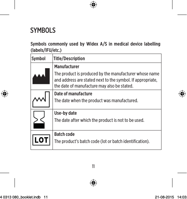 1011Symbols commonly used by Widex A/S in medical device labelling(labels/IFU/etc.)Symbol Title/DescriptionManufacturerThe product is produced by the manufacturer whose name and address are stated next to the symbol. If appropriate, the date of manufacture may also be stated.Date of manufactureThe date when the product was manufactured.Use-by dateThe date after which the product is not to be used.Batch codeThe product’s batch code (lot or batch identification).SYMBOLS9 514 0313 080_booklet.indb   11 21-08-2015   14:03:45