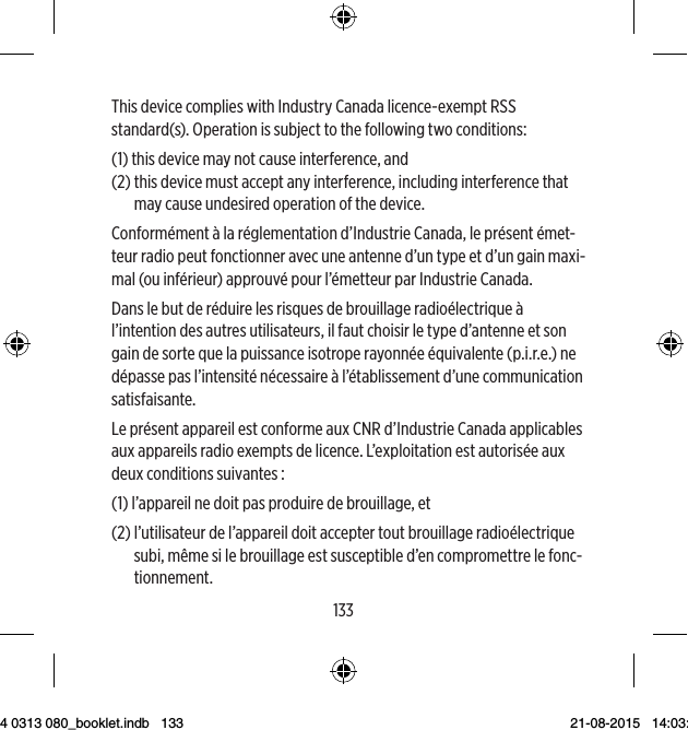 132133This device complies with Industry Canada licence-exempt RSS standard(s). Operation is subject to the following two conditions: (1)  this device may not cause interference, and (2)  this device must accept any interference, including interference that may cause undesired operation of the device.Conformément à la réglementation d’Industrie Canada, le présent émet-teur radio peut fonctionner avec une antenne d’un type et d’un gain maxi-mal (ou inférieur) approuvé pour l’émetteur par Industrie Canada. Dans le but de réduire les risques de brouillage radioélectrique à l’intention des autres utilisateurs, il faut choisir le type d’antenne et son gain de sorte que la puissance isotrope rayonnée équivalente (p.i.r.e.) ne dépasse pas l’intensité nécessaire à l’établissement d’une communication satisfaisante.Le présent appareil est conforme aux CNR d’Industrie Canada applicables aux appareils radio exempts de licence. L’exploitation est autorisée aux deux conditions suivantes : (1)  l’appareil ne doit pas produire de brouillage, et (2)  l’utilisateur de l’appareil doit accepter tout brouillage radioélectrique subi, même si le brouillage est susceptible d’en compromettre le fonc-tionnement.9 514 0313 080_booklet.indb   133 21-08-2015   14:03:49