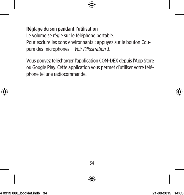 3435Réglage du son pendant l’utilisationLevolumeserèglesurletéléphoneportablePourexclurelessonsenvironnantsappuyezsurleboutonCou-puredesmicrophones–Voirl’illustrationVous pouvez télécharger l’application COM-DEX depuis l’App Store ou Google Play. Cette application vous permet d’utiliser votre télé-phone tel une radiocommande.9 514 0313 080_booklet.indb   34 21-08-2015   14:03:45