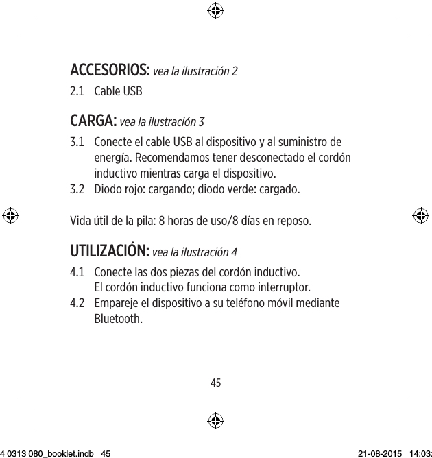 4445ACCESORIOS: vea la ilustración 2 CableUSBCARGA: vea la ilustración 3   ConecteelcableUSBaldispositivoyalsuministrodeenergíaRecomendamostenerdesconectadoelcordóninductivomientrascargaeldispositivo DiodorojocargandodiodoverdecargadoVidaútildelapilahorasdeusodíasenreposoUTILIZACIÓN: vea la ilustración 4   Conectelasdospiezasdelcordóninductivo Elcordóninductivofuncionacomointerruptor   Emparejeeldispositivoasuteléfonomóvilmediante Bluetooth9 514 0313 080_booklet.indb   45 21-08-2015   14:03:46