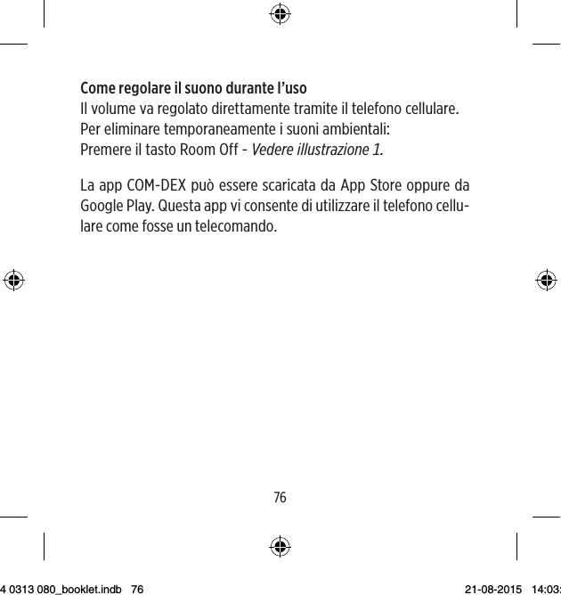 7677Come regolare il suono durante l’usoIlvolumevaregolatodirettamentetramiteiltelefonocellularePereliminaretemporaneamenteisuoniambientali PremereiltastoRoomOff-VedereillustrazioneLa app COM-DEX può essere scaricata da App Store oppure da Google Play. Questa app vi consente di utilizzare il telefono cellu-lare come fosse un telecomando.9 514 0313 080_booklet.indb   76 21-08-2015   14:03:47