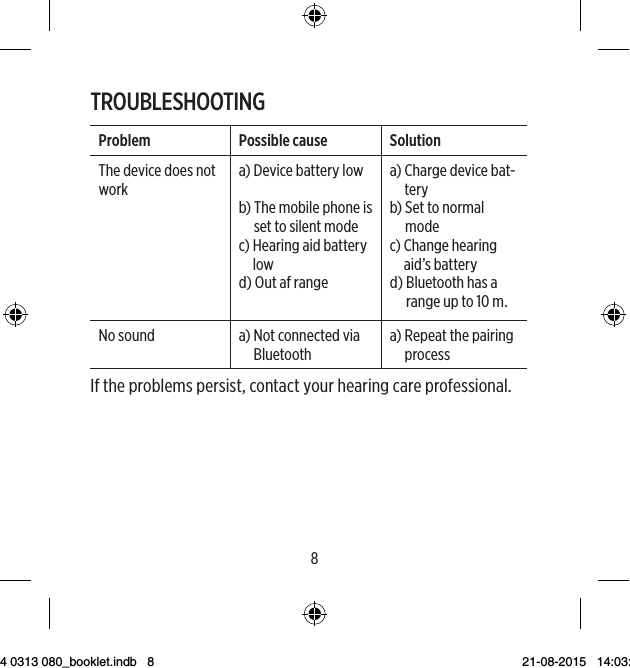 89TROUBLESHOOTINGProblem Possible cause SolutionThe device does not worka)  Device battery lowb)  The mobile phone is set to silent modec)  Hearing aid battery lowd)  Out af rangea)  Charge device bat-tery b)  Set to normal modec)  Change hearing aid’s batteryd)  Bluetooth has a range up to 10 m.No sound a)  Not connected via Bluetootha)  Repeat the pairing processIf the problems persist, contact your hearing care professional.9 514 0313 080_booklet.indb   8 21-08-2015   14:03:44