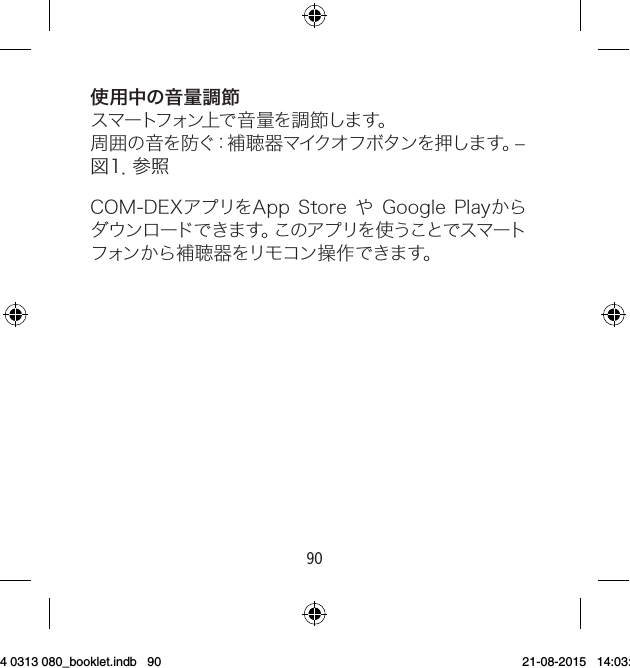 9091使用中の音量調節ス マートフォン上 で 音 量 を 調 節 しま す。周 囲 の 音 を 防 ぐ：補 聴 器 マ イク オ フ ボ タ ン を 押 し ま す 。– 図 １ ．参 照COM-DEXアプリをAppStoreやGooglePlayからダウンロードできます。このアプリを使うことでスマートフォンから補聴器をリモコン操作できます。9 514 0313 080_booklet.indb   90 21-08-2015   14:03:47