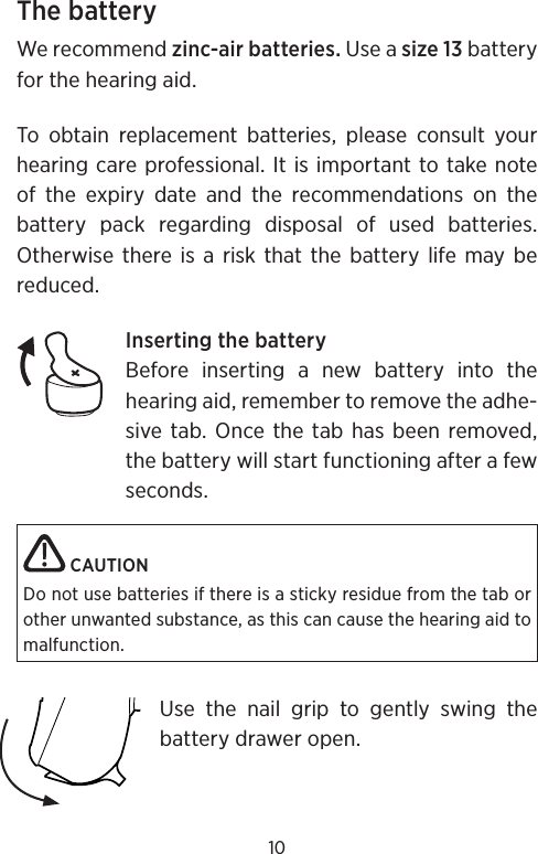 10The batteryWe recommend zinc-air batteries. Use a size 13 battery for the hearing aid. To obtain replacement batteries, please consult your hearing care professional. It is important to take note of the expiry date and the recommendations on the battery pack regarding disposal of used batteries.  Otherwise there is a risk that the battery life may be reduced.Inserting the batteryBefore inserting a new battery into the hearing aid, remember to remove the adhe-sive tab. Once the tab has been removed, the battery will start functioning after a few seconds. CAUTIONDo not use batteries if there is a sticky residue from the tab or other unwanted substance, as this can cause the hearing aid to malfunction.Use the nail grip to gently swing the battery drawer open. 