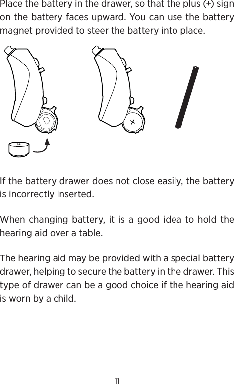 11Place the battery in the drawer, so that the plus (+) sign on the battery faces upward. You can use the battery magnet provided to steer the battery into place. If the battery drawer does not close easily, the battery is incorrectly inserted.When changing battery, it is a good idea to hold the hearing aid over a table.The hearing aid may be provided with a special battery drawer, helping to secure the battery in the drawer. This type of drawer can be a good choice if the hearing aid is worn by a child.+