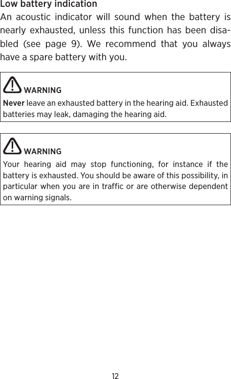 12Low battery indicationAn acoustic indicator will sound when the battery is nearly exhausted, unless this function has been disa-bled (see page 9). We recommend that you always have a spare battery with you. WARNING Never leave an exhausted battery in the hearing aid. Exhausted batteries may leak, damaging the hearing aid.  WARNINGYour hearing aid may stop functioning, for instance if the  battery is exhausted. You should be aware of this possibility, in particular when you are in traffic or are otherwise dependent on warning signals.