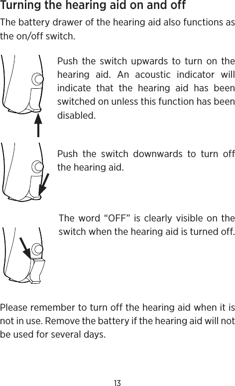 13Turning the hearing aid on and offThe battery drawer of the hearing aid also functions as the on/off switch. Push the switch upwards to turn on the hearing aid. An acoustic indicator will indicate that the hearing aid has been switched on unless this function has been disabled.Push the switch downwards to turn off the hearing aid.The word “OFF” is clearly visible on the switch when the hearing aid is turned off.Please remember to turn off the hearing aid when it is not in use. Remove the battery if the hearing aid will not be used for several days.