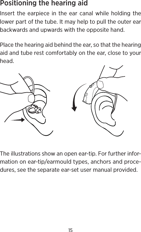 15Positioning the hearing aidInsert the earpiece in the ear canal while holding the lower part of the tube. It may help to pull the outer ear backwards and upwards with the opposite hand.Place the hearing aid behind the ear, so that the hearing aid and tube rest comfortably on the ear, close to your head.The illustrations show an open ear-tip. For further infor-mation on ear-tip/earmould types, anchors and proce-dures, see the separate ear-set user manual provided.