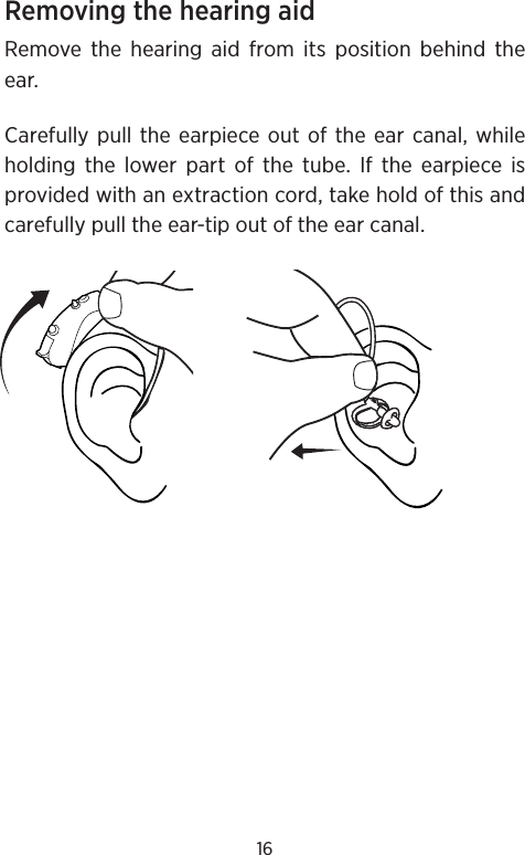 16Removing the hearing aid Remove the hearing aid from its position behind the ear.Carefully pull the earpiece out of the ear canal, while holding the lower part of the tube. If the earpiece is provided with an extraction cord, take hold of this and carefully pull the ear-tip out of the ear canal.