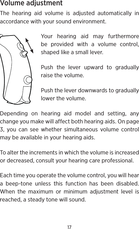 17Volume adjustmentThe hearing aid volume is adjusted automatically in accordance with your sound environment. Your hearing aid may furthermore be provided with a volume control, shaped like a small lever.Push the lever upward to gradually raise the volume.Push the lever downwards to gradually lower the volume.Depending on hearing aid model and setting, any change you make will affect both hearing aids. On page 3, you can see whether simultaneous volume control may be available in your hearing aids.To alter the increments in which the volume is increased or decreased, consult your hearing care professional. Each time you operate the volume control, you will hear a beep-tone unless this function has been disabled. When the maximum or minimum adjustment level is reached, a steady tone will sound.