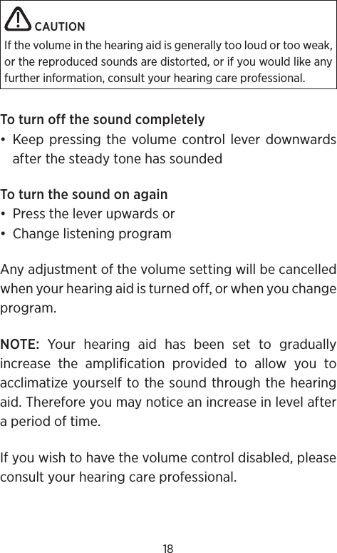 18 CAUTIONIf the volume in the hearing aid is generally too loud or too weak, or the reproduced sounds are distorted, or if you would like any further information, consult your hearing care professional.To turn off the sound completely• Keep pressing the volume control lever downwards after the steady tone has soundedTo turn the sound on again•  Press the lever upwards or•  Change listening programAny adjustment of the volume setting will be cancelled when your hearing aid is turned off, or when you change program.NOTE: Your hearing aid has been set to gradually increase the amplification provided to allow you to acclimatize yourself to the sound through the hearing aid. Therefore you may notice an increase in level after a period of time.If you wish to have the volume control disabled, please consult your hearing care professional.