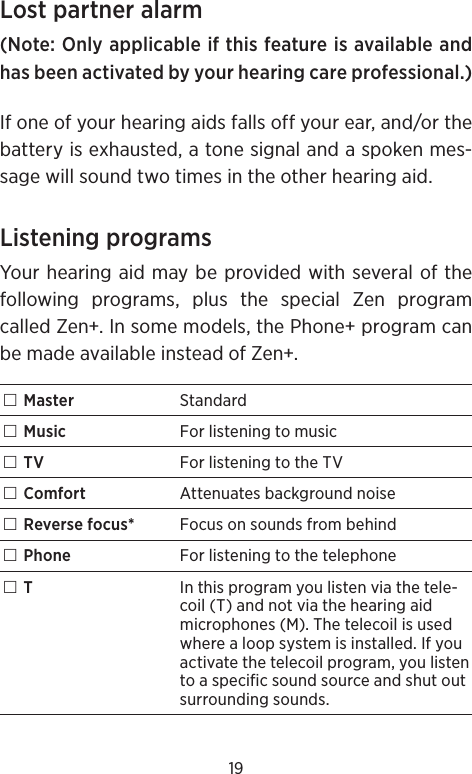 19Lost partner alarm(Note: Only applicable if this feature is available and has been activated by your hearing care professional.)If one of your hearing aids falls off your ear, and/or the battery is exhausted, a tone signal and a spoken mes-sage will sound two times in the other hearing aid.Listening programsYour hearing aid may be provided with several of the following programs, plus the special Zen program called Zen+. In some models, the Phone+ program can be made available instead of Zen+. Master Standard Music For listening to music TV For listening to the TV Comfort Attenuates background noise Reverse focus* Focus on sounds from behind Phone For listening to the telephone TIn this program you listen via the tele-coil (T) and not via the hearing aid microphones (M). The telecoil is used where a loop system is installed. If you activate the telecoil program, you listen to a specific sound source and shut out surrounding sounds.