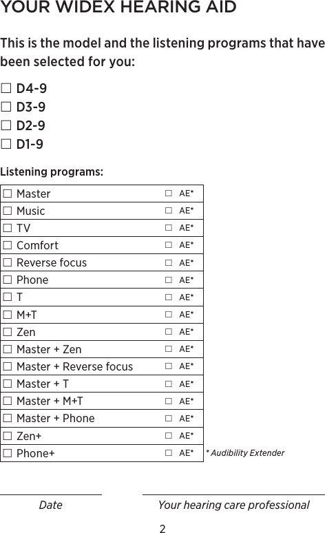 2YOUR WIDEX HEARING AIDThis is the model and the listening programs that have been selected for you: D4-9 D3-9 D2-9 D1-9Listening programs: Master  AE* Music  AE* TV  AE* Comfort  AE* Reverse focus  AE* Phone  AE* T AE* M+T  AE* Zen  AE* Master + Zen  AE* Master + Reverse focus  AE* Master + T  AE* Master + M+T  AE* Master + Phone  AE* Zen+  AE* Phone+  AE* * Audibility ExtenderDate Your hearing care professional