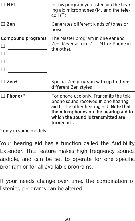 20 M+T In this program you listen via the hear-ing aid microphones (M) and the tele-coil (T). Zen Generates different kinds of tones or noise.Compound programs    The Master program in one ear and Zen, Reverse focus*, T, MT or Phone in the other. Zen+ Special Zen program with up to three different Zen styles Phone+* For phone use only. Transmits the tele-phone sound received in one hearing aid to the other hearing aid. Note that the microphones on the hearing aid to which the sound is transmitted are turned off.* only in some modelsYour hearing aid has a function called the Audibility Extender. This feature makes high frequency sounds audible, and can be set to operate for one specific program or for all available programs.If your needs change over time, the combination of listening programs can be altered.