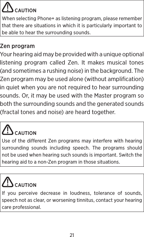 21 CAUTIONWhen selecting Phone+ as listening program, please remember that there are situations in which it is particularly important to be able to hear the surrounding sounds.Zen programYour hearing aid may be provided with a unique optional listening program called Zen. It makes musical tones (and sometimes a rushing noise) in the background. The Zen program may be used alone (without amplification) in quiet when you are not required to hear surrounding sounds. Or, it may be used with the Master program so both the surrounding sounds and the generated sounds (fractal tones and noise) are heard together. CAUTIONUse of the different Zen programs may interfere with hearing surrounding sounds including speech. The programs should not be used when hearing such sounds is important. Switch the hearing aid to a non-Zen program in those situations. CAUTIONIf you perceive decrease in loudness, tolerance of sounds, speech not as clear, or worsening tinnitus, contact your hearing care professional.