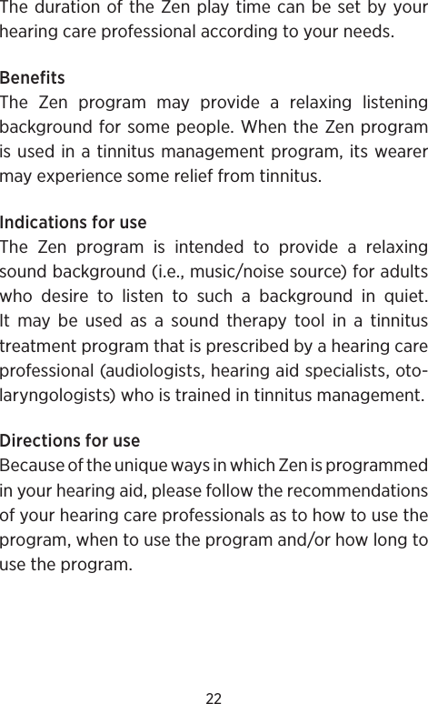 22The duration of the Zen play time can be set by your hearing care professional according to your needs.BenefitsThe Zen program may provide a relaxing listening background for some people. When the Zen program is used in a tinnitus management program, its wearer may experience some relief from tinnitus.Indications for useThe Zen program is intended to provide a relaxing sound background (i.e., music/noise source) for adults who desire to listen to such a background in quiet. It may be used as a sound therapy tool in a tinnitus treatment program that is prescribed by a hearing care professional (audiologists, hearing aid specialists, oto-laryngologists) who is trained in tinnitus management.Directions for useBecause of the unique ways in which Zen is programmed in your hearing aid, please follow the recommendations of your hearing care professionals as to how to use the program, when to use the program and/or how long to use the program.