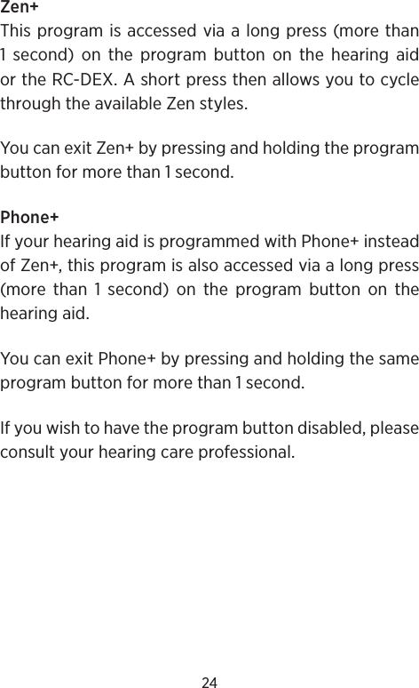 24Zen+This program is accessed via a long press (more than 1 second) on the program button on the hearing aid or the RC-DEX. A short press then allows you to cycle through the available Zen styles. You can exit Zen+ by pressing and holding the program button for more than 1 second.Phone+If your hearing aid is programmed with Phone+ instead of Zen+, this program is also accessed via a long press  (more than 1 second) on the program button on the hearing aid.You can exit Phone+ by pressing and holding the same program button for more than 1 second.If you wish to have the program button disabled, please consult your hearing care professional. 