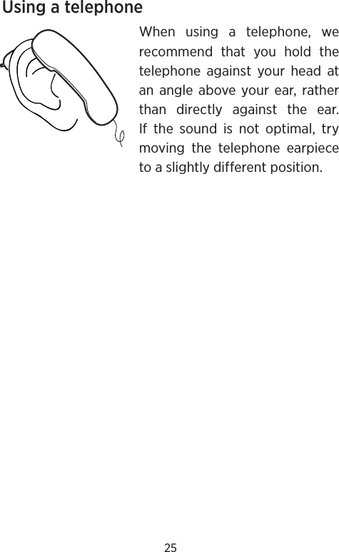 25Using a telephoneWhen using a telephone, we recommend that you hold the telephone against your head at an angle above your ear, rather than directly against the ear. If the sound is not optimal, try moving the telephone earpiece to a slightly different position.