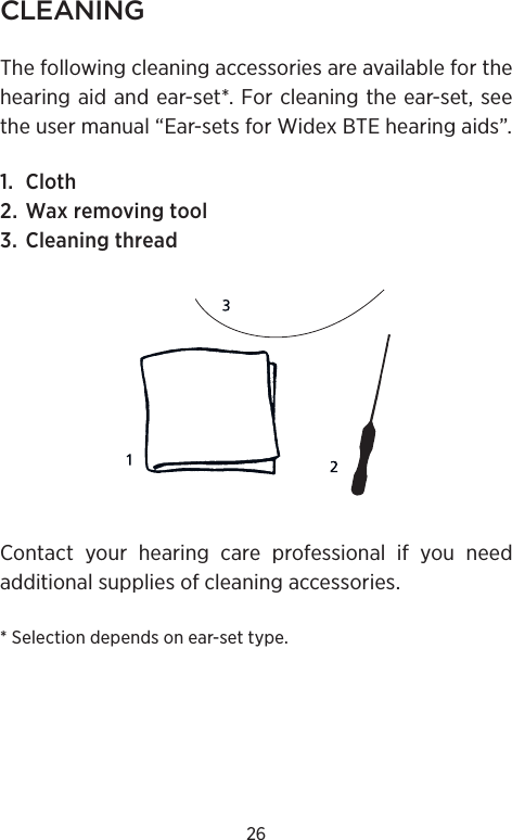 26CLEANINGThe following cleaning accessories are available for the hearing aid and ear-set*. For cleaning the ear-set, see the user manual “Ear-sets for Widex BTE hearing aids”.1. Cloth2. Wax removing tool3. Cleaning threadContact your hearing care professional if you need additional supplies of cleaning accessories.* Selection depends on ear-set type.