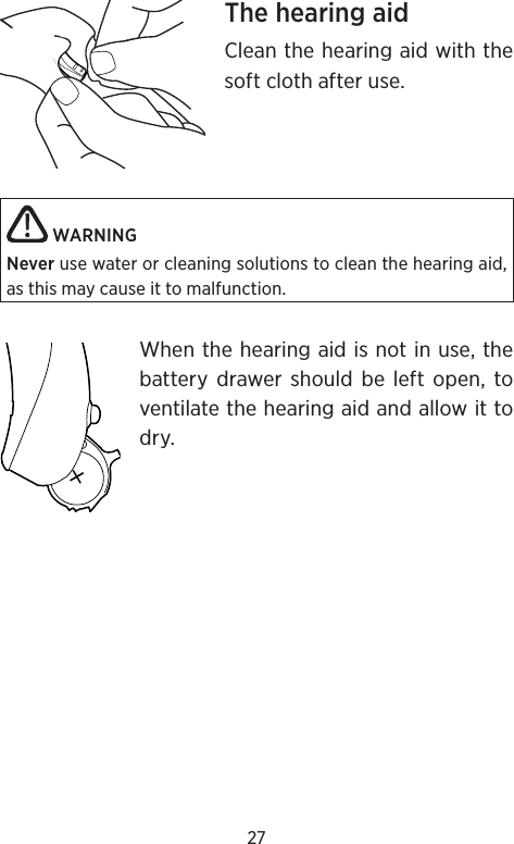 27The hearing aidClean the hearing aid with the soft cloth after use. WARNING Never use water or cleaning solutions to clean the hearing aid, as this may cause it to malfunction. When the hearing aid is not in use, the battery drawer should be left open, to ventilate the hearing aid and allow it to dry.+