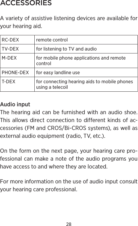 28ACCESSORIESA variety of assistive listening devices are available for your hearing aid.RC-DEX remote controlTV-DEX for listening to TV and audioM-DEX  for mobile phone applications and remote controlPHONE-DEX for easy landline useT-DEX  for connecting hearing aids to mobile phones using a telecoilAudio input The hearing aid can be furnished with an audio shoe. This allows direct connection to different kinds of ac- cessories (FM and CROS/Bi-CROS systems), as well as external audio equipment (radio, TV, etc.).On the form on the next page, your hearing care pro-fessional can make a note of the audio programs you have access to and where they are located. For more information on the use of audio input consult your hearing care professional.