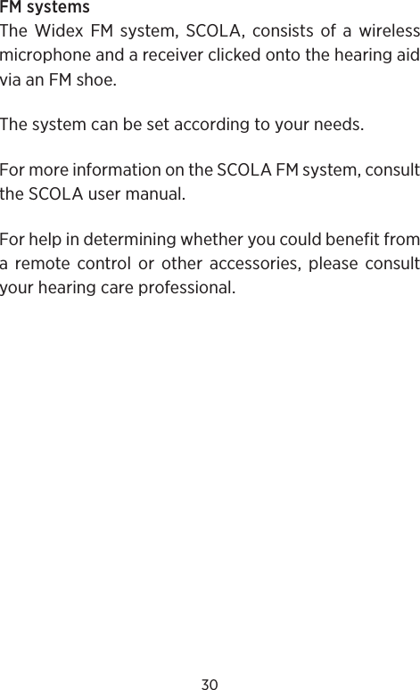 30FM systems The Widex FM system, SCOLA, consists of a wireless microphone and a receiver clicked onto the hearing aid via an FM shoe.The system can be set according to your needs.For more information on the SCOLA FM system, consult the SCOLA user manual.For help in determining whether you could benefit from a remote control or other accessories, please consult your hearing care professional.