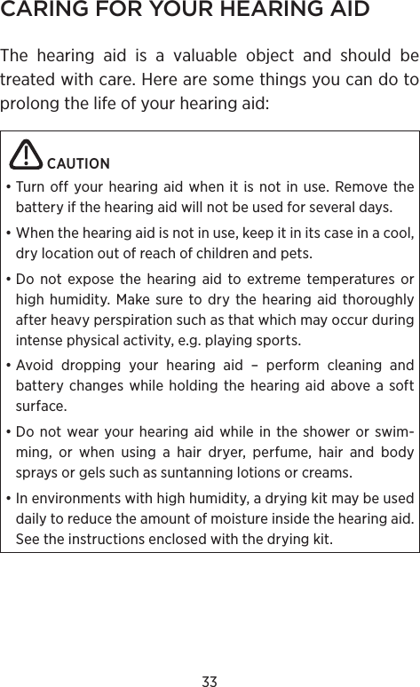 33CARING FOR YOUR HEARING AIDThe hearing aid is a valuable object and should be treated with care. Here are some things you can do to prolong the life of your hearing aid:   CAUTION • Turn off your hearing aid when it is not in use. Remove the battery if the hearing aid will not be used for several days.• When the hearing aid is not in use, keep it in its case in a cool, dry location out of reach of children and pets.• Do not expose the hearing aid to extreme temperatures or high humidity. Make sure to dry the hearing aid thoroughly after heavy perspiration such as that which may occur during intense physical activity, e.g. playing sports.• Avoid dropping your hearing aid – perform cleaning and battery changes while holding the hearing aid above a soft surface.• Do not wear your hearing aid while in the shower or swim-ming, or when using a hair dryer, perfume, hair and body sprays or gels such as suntanning lotions or creams.• In environments with high humidity, a drying kit may be used daily to reduce the amount of moisture inside the hearing aid. See the instructions enclosed with the drying kit.