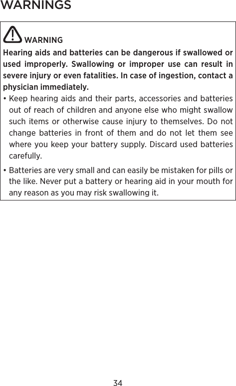 34WARNINGS  WARNING Hearing aids and batteries can be dangerous if swal lowed or used improperly. Swallowing or  improper use can result in  severe injury or even  fatalities. In case of ingestion, contact a physician immediately.• Keep hearing aids and their parts, accessories and batteries out of reach of children and anyone else who might swallow such items or otherwise cause injury to themselves. Do not change batteries in front of them and do not let them see where you keep your battery supply. Discard used batteries carefully.• Batteries are very small and can easily be mistaken for pills or the like. Never put a battery or hearing aid in your mouth for any reason as you may risk swallowing it.