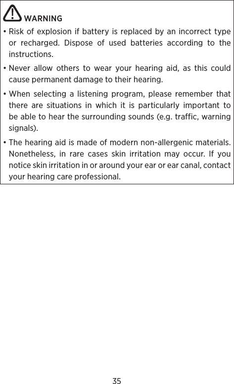 35 WARNING • Risk of explosion if battery is replaced by an incorrect type or recharged. Dispose of used batteries according to the instructions.• Never allow others to wear your hearing aid, as this could cause permanent damage to their hear ing.• When selecting a listening program, please remember that there are situations in which it is particularly important to be able to hear the surrounding sounds (e.g. traffic, warning signals).• The hearing aid is made of modern non-allergenic materials. Nonetheless, in rare cases skin irritation may occur. If you notice skin irritation in or around your ear or ear canal, contact your hearing care professional.