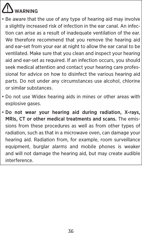 36 WARNING • Be aware that the use of any type of hearing aid may involve a slightly increased risk of infection in the ear canal. An infec-tion can arise as a result of inadequate ventilation of the ear. We therefore recommend that you remove the hearing aid and ear-set from your ear at night to allow the ear canal to be ventilated. Make sure that you clean and inspect your hearing aid and ear-set as required. If an infection occurs, you should seek medical attention and contact your hearing care profes-sional for advice on how to disinfect the various hearing aid parts. Do not under any circumstances use alcohol, chlorine or similar substances.• Do not use Widex hearing aids in mines or other areas with explosive gases.• Do not wear your hearing aid during radiation, X-rays, MRIs, CT or other medical treatments and scans. The emis-sions from these procedures as well as from other types of radiation, such as that in a microwave oven, can damage your hearing aid.  Radiation from, for example, room surveillance equipment, burglar alarms and mobile phones is weaker and will not damage the hearing aid, but may create audible interference.