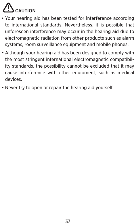37   CAUTION • Your hearing aid has been tested for interference according to international standards. Nevertheless, it is possible that unforeseen interference may occur in the hearing aid due to electromagnetic radiation from other products such as alarm systems, room surveillance equipment and mobile phones.• Although your hearing aid has been designed to comply with the most stringent international electromagnetic compatibil-ity standards, the possibility cannot be excluded that it may cause interference with other equipment, such as medical devices. • Never try to open or repair the hearing aid yourself.