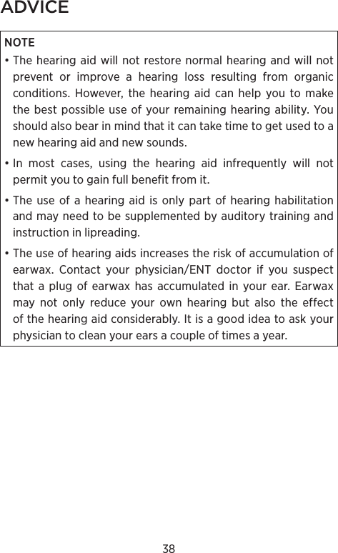 38ADVICENOTE • The hearing aid will not restore normal hearing and will not prevent or improve a hearing loss resulting from organic conditions. However, the hearing aid can help you to make the best possible use of your remaining hearing ability. You should also bear in mind that it can take time to get used to a new hearing aid and new sounds.• In most cases, using the hearing aid infrequently will not permit you to gain full benefit from it.• The use of a hearing aid is only part of hearing habilitation and may need to be supplemented by auditory training and instruction in lipreading. • The use of hearing aids increases the risk of accumulation of earwax. Contact your physician/ENT doctor if you suspect that a plug of earwax has accumulated in your ear. Earwax may not only reduce your own hearing but also the effect of the hearing aid considerably. It is a good idea to ask your physician to clean your ears a couple of times a year.