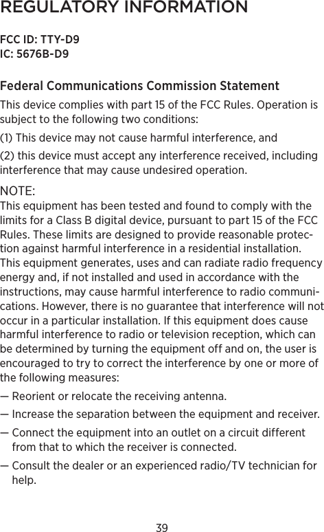 39REGULATORY INFORMATIONFCC ID: TTY-D9IC: 5676B-D9Federal Communications Commission Statement This device complies with part 15 of the FCC Rules. Operation is subject to the following two conditions: (1) This device may not cause harmful interference, and (2) this device must accept any interference received, including interference that may cause undesired operation. NOTE: This equipment has been tested and found to comply with the limits for a Class B digital device, pursuant to part 15 of the FCC Rules. These limits are designed to provide reasonable protec-tion against harmful interference in a residential installation. This equipment generates, uses and can radiate radio frequency energy and, if not installed and used in accordance with the instructions, may cause harmful interference to radio communi-cations. However, there is no guarantee that interference will not occur in a particular installation. If this equipment does cause harmful interference to radio or television reception, which can be determined by turning the equipment off and on, the user is encouraged to try to correct the interference by one or more of the following measures:— Reorient or relocate the receiving antenna.—  Increase the separation between the equipment and receiver.—  Connect the equipment into an outlet on a circuit different from that to which the receiver is connected.—  Consult the dealer or an experienced radio/TV technician for help.