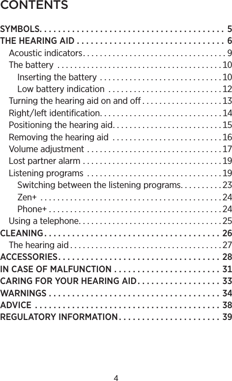 CONTENTSSYMBOLS. . . . . . . . . . . . . . . . . . . . . . . . . . . . . . . . . . . . . . . . THEHEARINGAID  . . . . . . . . . . . . . . . . . . . . . . . . . . . . . . . . Acousticindicators. . . . . . . . . . . . . . . . . . . . . . . . . . . . . . . . . . Thebattery  . . . . . . . . . . . . . . . . . . . . . . . . . . . . . . . . . . . . . . . Insertingthebattery  . . . . . . . . . . . . . . . . . . . . . . . . . . . . . Lowbatteryindication  . . . . . . . . . . . . . . . . . . . . . . . . . . . Turningthehearingaidonandoff . . . . . . . . . . . . . . . . . . . Rightleftidentification. . . . . . . . . . . . . . . . . . . . . . . . . . . . . Positioningthehearingaid. . . . . . . . . . . . . . . . . . . . . . . . . . Removingthehearingaid . . . . . . . . . . . . . . . . . . . . . . . . . . Volumeadjustment  . . . . . . . . . . . . . . . . . . . . . . . . . . . . . . . . Lostpartneralarm  . . . . . . . . . . . . . . . . . . . . . . . . . . . . . . . . . Listeningprograms  . . . . . . . . . . . . . . . . . . . . . . . . . . . . . . . . Switchingbetweenthelisteningprograms. . . . . . . . . . Zen  . . . . . . . . . . . . . . . . . . . . . . . . . . . . . . . . . . . . . . . . . . . Phone . . . . . . . . . . . . . . . . . . . . . . . . . . . . . . . . . . . . . . . . . Usingatelephone. . . . . . . . . . . . . . . . . . . . . . . . . . . . . . . . . . CLEANING. . . . . . . . . . . . . . . . . . . . . . . . . . . . . . . . . . . . . . Thehearingaid . . . . . . . . . . . . . . . . . . . . . . . . . . . . . . . . . . . . ACCESSORIES. . . . . . . . . . . . . . . . . . . . . . . . . . . . . . . . . . . INCASEOFMALFUNCTION  . . . . . . . . . . . . . . . . . . . . . . . CARINGFORYOURHEARINGAID. . . . . . . . . . . . . . . . . . WARNINGS. . . . . . . . . . . . . . . . . . . . . . . . . . . . . . . . . . . . . ADVICE  . . . . . . . . . . . . . . . . . . . . . . . . . . . . . . . . . . . . . . . . REGULATORYINFORMATION . . . . . . . . . . . . . . . . . . . . . . 4