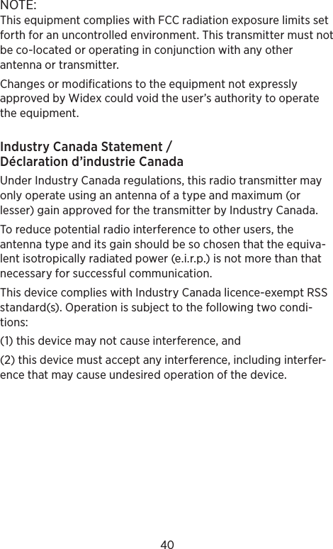 40NOTE: This equipment complies with FCC radiation exposure limits set forth for an uncontrolled environment. This transmitter must not be co-located or operating in conjunction with any other antenna or transmitter. Changes or modifications to the equipment not expressly approved by Widex could void the user’s authority to operate the equipment.Industry Canada Statement / Déclaration d’industrie CanadaUnder Industry Canada regulations, this radio transmitter may only operate using an antenna of a type and maximum (or lesser) gain approved for the transmitter by Industry Canada.To reduce potential radio interference to other users, the antenna type and its gain should be so chosen that the equiva-lent isotropically radiated power (e.i.r.p.) is not more than that necessary for successful communication.This device complies with Industry Canada licence-exempt RSS standard(s). Operation is subject to the following two condi-tions: (1) this device may not cause interference, and (2) this device must accept any interference, including interfer-ence that may cause undesired operation of the device.