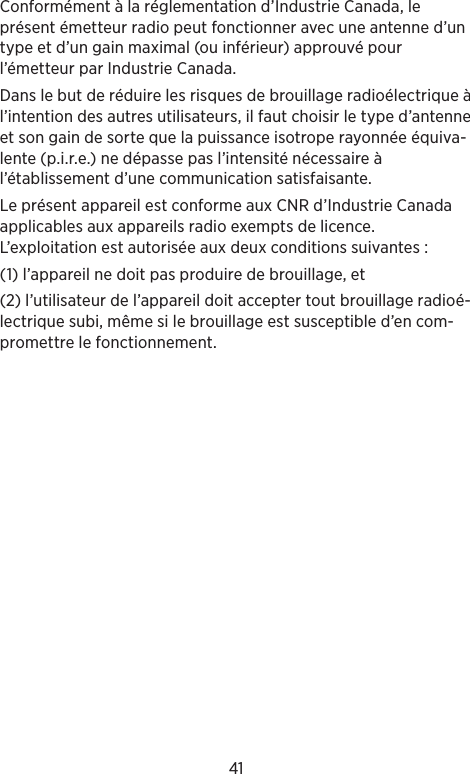 41Conformément à la réglementation d’Industrie Canada, le présent émetteur radio peut fonctionner avec une antenne d’un type et d’un gain maximal (ou inférieur) approuvé pour l’émetteur par Industrie Canada. Dans le but de réduire les risques de brouillage radioélectrique à l’intention des autres utilisateurs, il faut choisir le type d’antenne et son gain de sorte que la puissance isotrope rayonnée équiva-lente (p.i.r.e.) ne dépasse pas l’intensité nécessaire à l’établissement d’une communication satisfaisante.Le présent appareil est conforme aux CNR d’Industrie Canada applicables aux appareils radio exempts de licence. L’exploitation est autorisée aux deux conditions suivantes : (1) l’appareil ne doit pas produire de brouillage, et (2) l’utilisateur de l’appareil doit accepter tout brouillage radioé-lectrique subi, même si le brouillage est susceptible d’en com-promettre le fonctionnement.