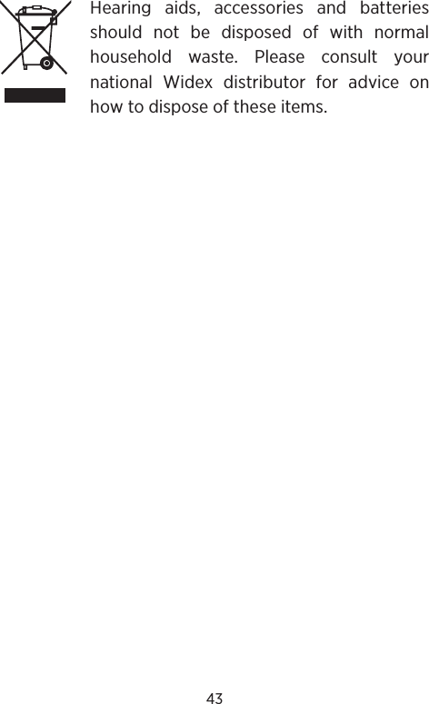 43Hearing aids, accessories and batteries should not be disposed of with normal household waste. Please consult your  national Widex distributor for advice on how to dispose of these items.