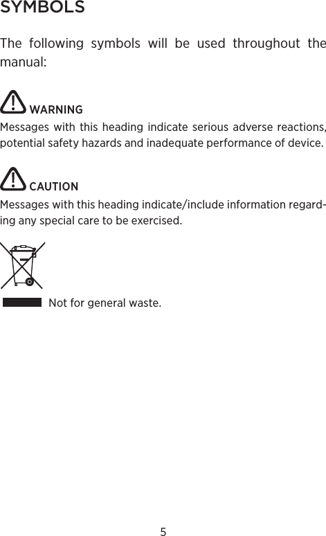 5SYMBOLSThe following symbols will be used throughout the manual: WARNINGMessages with this heading indicate serious adverse reactions, potential safety hazards and inadequate performance of device. CAUTIONMessages with this heading indicate/include information regard-ing any special care to be exercised.Not for general waste.