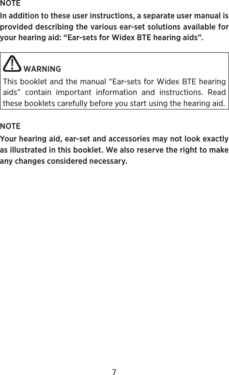 7NOTEIn addition to these user instructions, a separate user manual is provided describing the various ear-set solutions available for your hearing aid: “Ear-sets for Widex BTE hearing aids”. WARNING This booklet and the manual “Ear-sets for Widex BTE hearing aids” contain important information and instructions. Read these booklets carefully before you start using the hearing aid.NOTE Your hearing aid, ear-set and accessories may not look exactly as illustrated in this booklet. We also reserve the right to make any changes considered necessary.