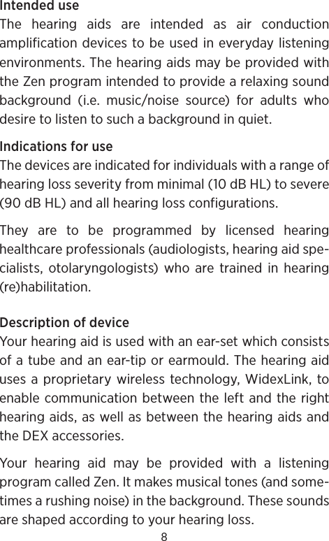 8Intended useThe hearing aids are intended as air conduction amplification devices to be used in everyday listening environments. The hearing aids may be provided with the Zen program intended to provide a relaxing sound background (i.e. music/noise source) for adults who desire to listen to such a background in quiet.Indications for useThe devices are indicated for individuals with a range of hearing loss severity from minimal (10 dB HL) to severe (90 dB HL) and all hearing loss configurations. They are to be programmed by licensed hearing healthcare professionals (audiologists, hearing aid spe-cialists, otolaryngologists) who are trained in hearing (re)habilitation.Description of deviceYour hearing aid is used with an ear-set which consists of a tube and an ear-tip or earmould. The hearing aid uses a proprietary wireless technology, WidexLink, to enable communication between the left and the right hearing aids, as well as between the hearing aids and the DEX accessories. Your hearing aid may be provided with a listening program called Zen. It makes musical tones (and some-times a rushing noise) in the background. These sounds are shaped according to your hearing loss.