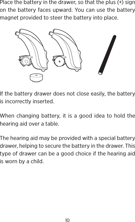 10Place the battery in the drawer, so that the plus (+) sign on the battery faces upward. You can use the battery magnet provided to steer the battery into place. If the battery drawer does not close easily, the battery is incorrectly inserted.When changing battery, it is a good idea to hold the hearing aid over a table.The hearing aid may be provided with a special battery drawer, helping to secure the battery in the drawer. This type of drawer can be a good choice if the hearing aid is worn by a child.