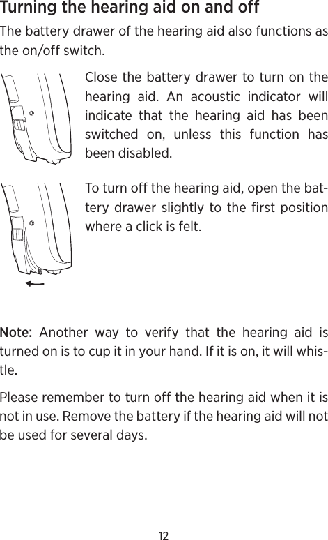12Turning the hearing aid on and offThe battery drawer of the hearing aid also functions as the on/off switch. Close the battery drawer to turn on the hearing aid. An acoustic indicator will indicate that the hearing aid has been switched on, unless this function has been disabled.To turn off the hearing aid, open the bat-tery drawer slightly to the first position where a click is felt.Note: Another way to verify that the hearing aid is turned on is to cup it in your hand. If it is on, it will whis-tle.Please remember to turn off the hearing aid when it is not in use. Remove the battery if the hearing aid will not be used for several days.
