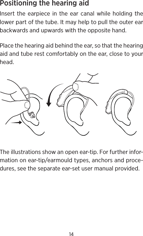 14Positioning the hearing aidInsert the earpiece in the ear canal while holding the lower part of the tube. It may help to pull the outer ear backwards and upwards with the opposite hand.Place the hearing aid behind the ear, so that the hearing aid and tube rest comfortably on the ear, close to your head.The illustrations show an open ear-tip. For further infor-mation on ear-tip/earmould types, anchors and proce-dures, see the separate ear-set user manual provided.